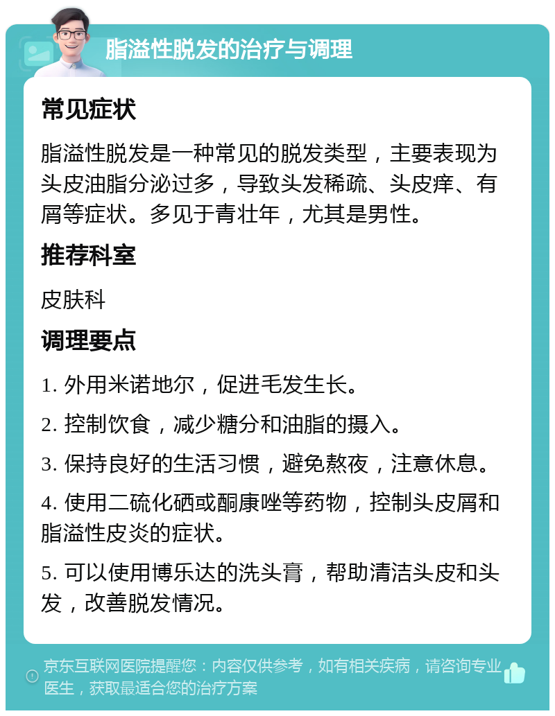 脂溢性脱发的治疗与调理 常见症状 脂溢性脱发是一种常见的脱发类型，主要表现为头皮油脂分泌过多，导致头发稀疏、头皮痒、有屑等症状。多见于青壮年，尤其是男性。 推荐科室 皮肤科 调理要点 1. 外用米诺地尔，促进毛发生长。 2. 控制饮食，减少糖分和油脂的摄入。 3. 保持良好的生活习惯，避免熬夜，注意休息。 4. 使用二硫化硒或酮康唑等药物，控制头皮屑和脂溢性皮炎的症状。 5. 可以使用博乐达的洗头膏，帮助清洁头皮和头发，改善脱发情况。