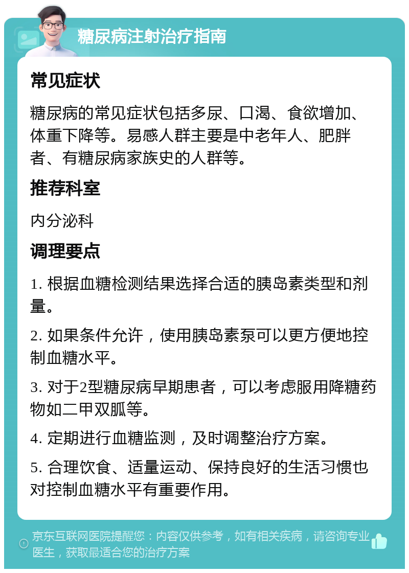 糖尿病注射治疗指南 常见症状 糖尿病的常见症状包括多尿、口渴、食欲增加、体重下降等。易感人群主要是中老年人、肥胖者、有糖尿病家族史的人群等。 推荐科室 内分泌科 调理要点 1. 根据血糖检测结果选择合适的胰岛素类型和剂量。 2. 如果条件允许，使用胰岛素泵可以更方便地控制血糖水平。 3. 对于2型糖尿病早期患者，可以考虑服用降糖药物如二甲双胍等。 4. 定期进行血糖监测，及时调整治疗方案。 5. 合理饮食、适量运动、保持良好的生活习惯也对控制血糖水平有重要作用。