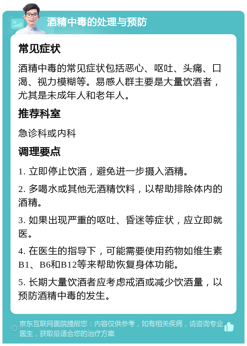 酒精中毒的处理与预防 常见症状 酒精中毒的常见症状包括恶心、呕吐、头痛、口渴、视力模糊等。易感人群主要是大量饮酒者，尤其是未成年人和老年人。 推荐科室 急诊科或内科 调理要点 1. 立即停止饮酒，避免进一步摄入酒精。 2. 多喝水或其他无酒精饮料，以帮助排除体内的酒精。 3. 如果出现严重的呕吐、昏迷等症状，应立即就医。 4. 在医生的指导下，可能需要使用药物如维生素B1、B6和B12等来帮助恢复身体功能。 5. 长期大量饮酒者应考虑戒酒或减少饮酒量，以预防酒精中毒的发生。