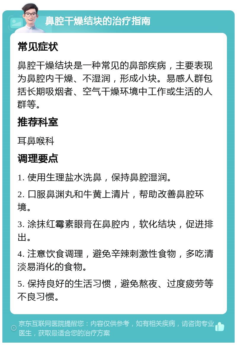 鼻腔干燥结块的治疗指南 常见症状 鼻腔干燥结块是一种常见的鼻部疾病，主要表现为鼻腔内干燥、不湿润，形成小块。易感人群包括长期吸烟者、空气干燥环境中工作或生活的人群等。 推荐科室 耳鼻喉科 调理要点 1. 使用生理盐水洗鼻，保持鼻腔湿润。 2. 口服鼻渊丸和牛黄上清片，帮助改善鼻腔环境。 3. 涂抹红霉素眼膏在鼻腔内，软化结块，促进排出。 4. 注意饮食调理，避免辛辣刺激性食物，多吃清淡易消化的食物。 5. 保持良好的生活习惯，避免熬夜、过度疲劳等不良习惯。