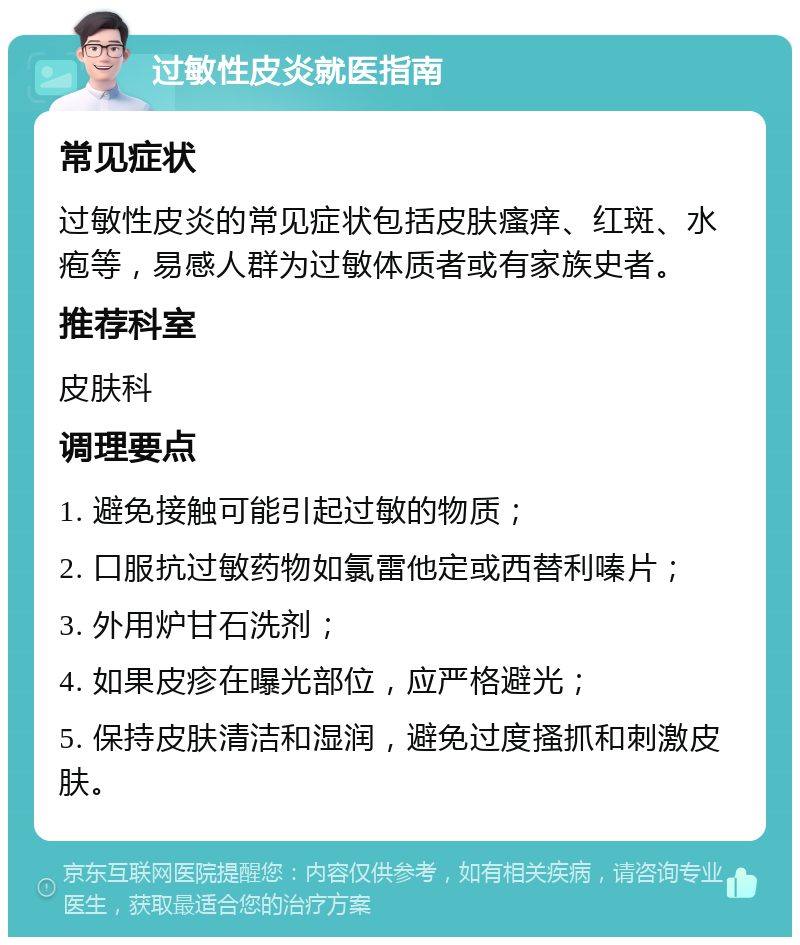 过敏性皮炎就医指南 常见症状 过敏性皮炎的常见症状包括皮肤瘙痒、红斑、水疱等，易感人群为过敏体质者或有家族史者。 推荐科室 皮肤科 调理要点 1. 避免接触可能引起过敏的物质； 2. 口服抗过敏药物如氯雷他定或西替利嗪片； 3. 外用炉甘石洗剂； 4. 如果皮疹在曝光部位，应严格避光； 5. 保持皮肤清洁和湿润，避免过度搔抓和刺激皮肤。