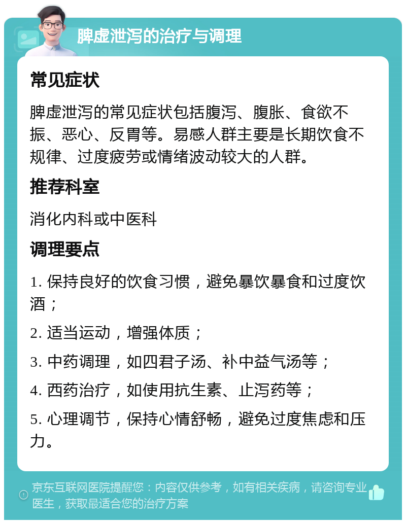 脾虚泄泻的治疗与调理 常见症状 脾虚泄泻的常见症状包括腹泻、腹胀、食欲不振、恶心、反胃等。易感人群主要是长期饮食不规律、过度疲劳或情绪波动较大的人群。 推荐科室 消化内科或中医科 调理要点 1. 保持良好的饮食习惯，避免暴饮暴食和过度饮酒； 2. 适当运动，增强体质； 3. 中药调理，如四君子汤、补中益气汤等； 4. 西药治疗，如使用抗生素、止泻药等； 5. 心理调节，保持心情舒畅，避免过度焦虑和压力。