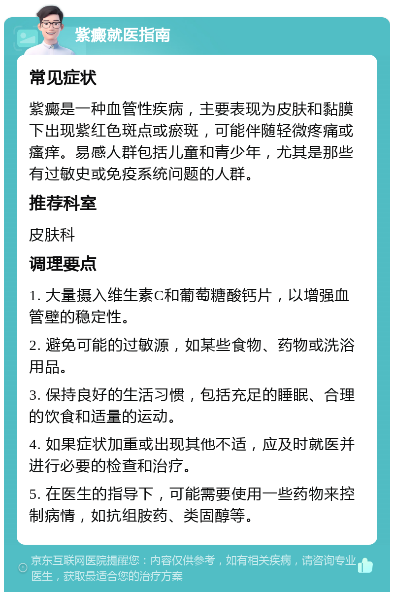 紫癜就医指南 常见症状 紫癜是一种血管性疾病，主要表现为皮肤和黏膜下出现紫红色斑点或瘀斑，可能伴随轻微疼痛或瘙痒。易感人群包括儿童和青少年，尤其是那些有过敏史或免疫系统问题的人群。 推荐科室 皮肤科 调理要点 1. 大量摄入维生素C和葡萄糖酸钙片，以增强血管壁的稳定性。 2. 避免可能的过敏源，如某些食物、药物或洗浴用品。 3. 保持良好的生活习惯，包括充足的睡眠、合理的饮食和适量的运动。 4. 如果症状加重或出现其他不适，应及时就医并进行必要的检查和治疗。 5. 在医生的指导下，可能需要使用一些药物来控制病情，如抗组胺药、类固醇等。