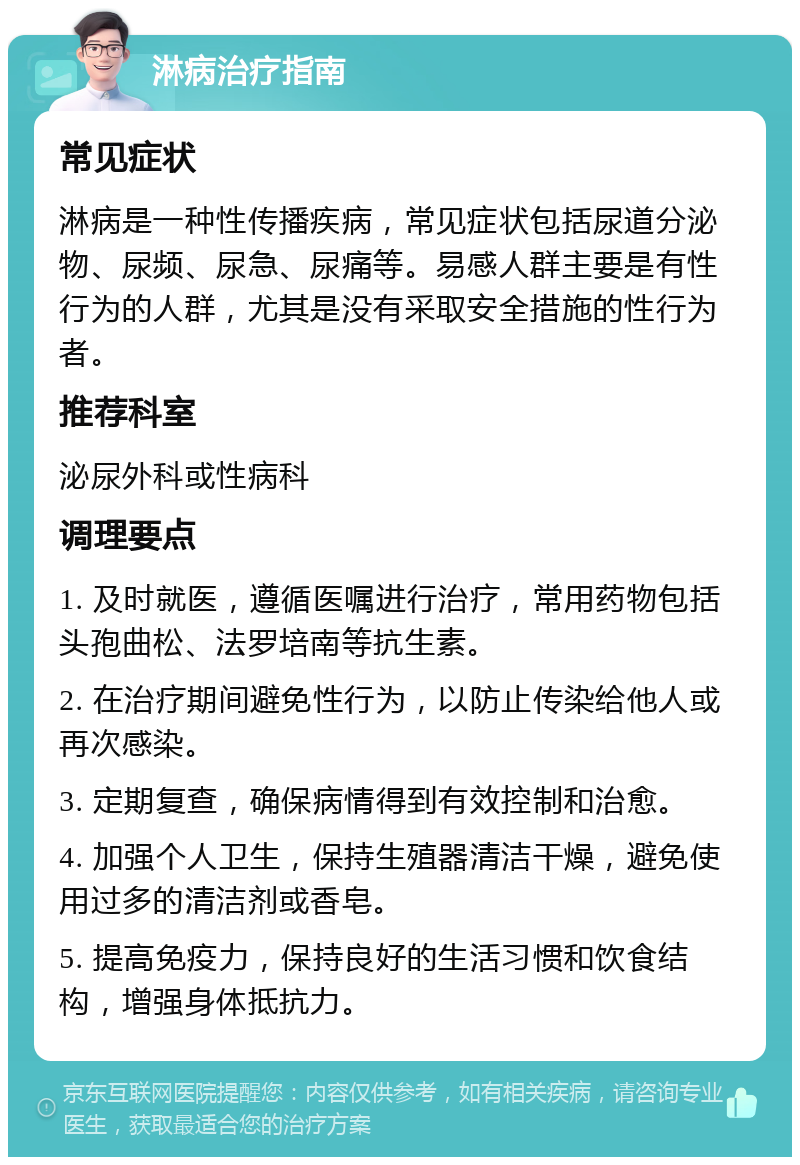 淋病治疗指南 常见症状 淋病是一种性传播疾病，常见症状包括尿道分泌物、尿频、尿急、尿痛等。易感人群主要是有性行为的人群，尤其是没有采取安全措施的性行为者。 推荐科室 泌尿外科或性病科 调理要点 1. 及时就医，遵循医嘱进行治疗，常用药物包括头孢曲松、法罗培南等抗生素。 2. 在治疗期间避免性行为，以防止传染给他人或再次感染。 3. 定期复查，确保病情得到有效控制和治愈。 4. 加强个人卫生，保持生殖器清洁干燥，避免使用过多的清洁剂或香皂。 5. 提高免疫力，保持良好的生活习惯和饮食结构，增强身体抵抗力。