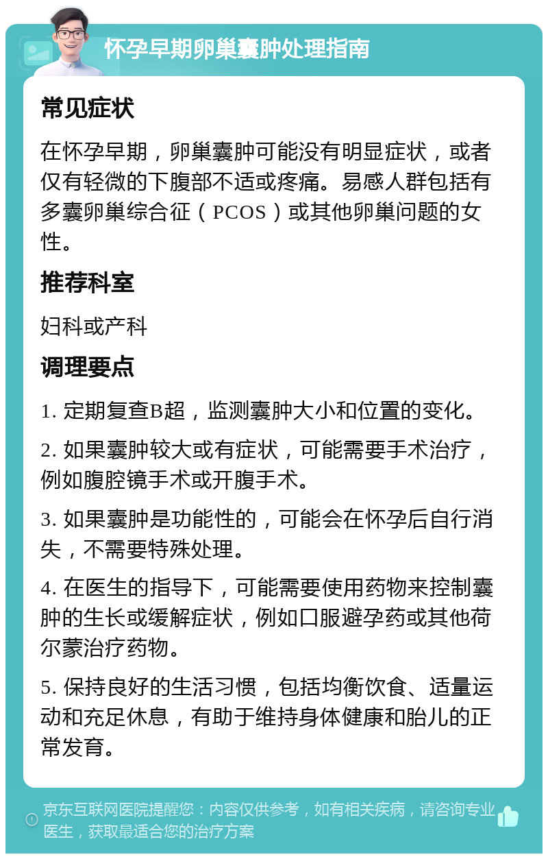 怀孕早期卵巢囊肿处理指南 常见症状 在怀孕早期，卵巢囊肿可能没有明显症状，或者仅有轻微的下腹部不适或疼痛。易感人群包括有多囊卵巢综合征（PCOS）或其他卵巢问题的女性。 推荐科室 妇科或产科 调理要点 1. 定期复查B超，监测囊肿大小和位置的变化。 2. 如果囊肿较大或有症状，可能需要手术治疗，例如腹腔镜手术或开腹手术。 3. 如果囊肿是功能性的，可能会在怀孕后自行消失，不需要特殊处理。 4. 在医生的指导下，可能需要使用药物来控制囊肿的生长或缓解症状，例如口服避孕药或其他荷尔蒙治疗药物。 5. 保持良好的生活习惯，包括均衡饮食、适量运动和充足休息，有助于维持身体健康和胎儿的正常发育。