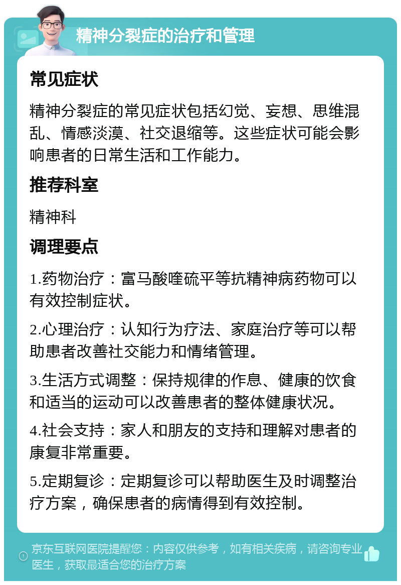 精神分裂症的治疗和管理 常见症状 精神分裂症的常见症状包括幻觉、妄想、思维混乱、情感淡漠、社交退缩等。这些症状可能会影响患者的日常生活和工作能力。 推荐科室 精神科 调理要点 1.药物治疗：富马酸喹硫平等抗精神病药物可以有效控制症状。 2.心理治疗：认知行为疗法、家庭治疗等可以帮助患者改善社交能力和情绪管理。 3.生活方式调整：保持规律的作息、健康的饮食和适当的运动可以改善患者的整体健康状况。 4.社会支持：家人和朋友的支持和理解对患者的康复非常重要。 5.定期复诊：定期复诊可以帮助医生及时调整治疗方案，确保患者的病情得到有效控制。