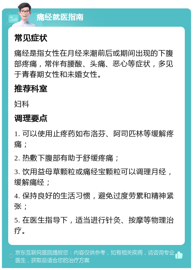 痛经就医指南 常见症状 痛经是指女性在月经来潮前后或期间出现的下腹部疼痛，常伴有腰酸、头痛、恶心等症状，多见于青春期女性和未婚女性。 推荐科室 妇科 调理要点 1. 可以使用止疼药如布洛芬、阿司匹林等缓解疼痛； 2. 热敷下腹部有助于舒缓疼痛； 3. 饮用益母草颗粒或痛经宝颗粒可以调理月经，缓解痛经； 4. 保持良好的生活习惯，避免过度劳累和精神紧张； 5. 在医生指导下，适当进行针灸、按摩等物理治疗。