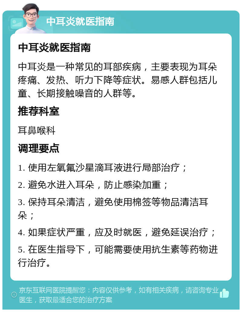 中耳炎就医指南 中耳炎就医指南 中耳炎是一种常见的耳部疾病，主要表现为耳朵疼痛、发热、听力下降等症状。易感人群包括儿童、长期接触噪音的人群等。 推荐科室 耳鼻喉科 调理要点 1. 使用左氧氟沙星滴耳液进行局部治疗； 2. 避免水进入耳朵，防止感染加重； 3. 保持耳朵清洁，避免使用棉签等物品清洁耳朵； 4. 如果症状严重，应及时就医，避免延误治疗； 5. 在医生指导下，可能需要使用抗生素等药物进行治疗。