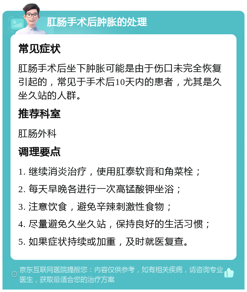 肛肠手术后肿胀的处理 常见症状 肛肠手术后坐下肿胀可能是由于伤口未完全恢复引起的，常见于手术后10天内的患者，尤其是久坐久站的人群。 推荐科室 肛肠外科 调理要点 1. 继续消炎治疗，使用肛泰软膏和角菜栓； 2. 每天早晚各进行一次高锰酸钾坐浴； 3. 注意饮食，避免辛辣刺激性食物； 4. 尽量避免久坐久站，保持良好的生活习惯； 5. 如果症状持续或加重，及时就医复查。