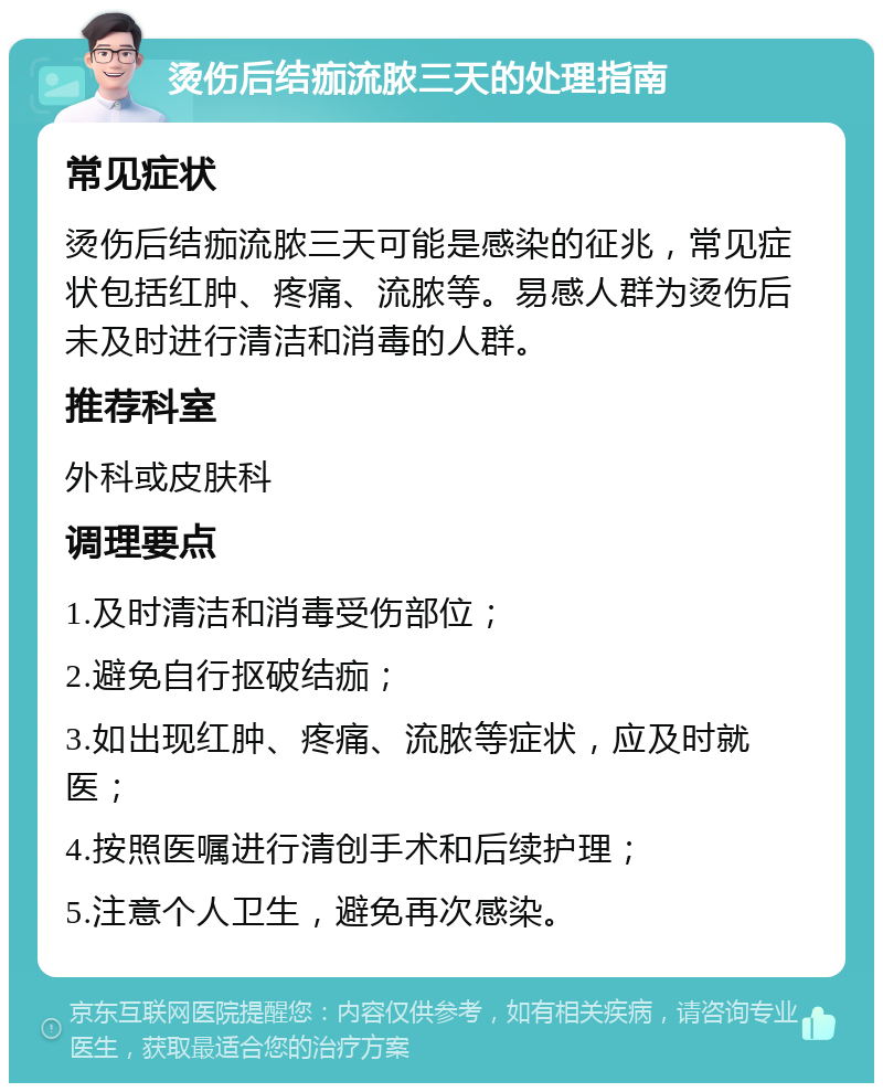 烫伤后结痂流脓三天的处理指南 常见症状 烫伤后结痂流脓三天可能是感染的征兆，常见症状包括红肿、疼痛、流脓等。易感人群为烫伤后未及时进行清洁和消毒的人群。 推荐科室 外科或皮肤科 调理要点 1.及时清洁和消毒受伤部位； 2.避免自行抠破结痂； 3.如出现红肿、疼痛、流脓等症状，应及时就医； 4.按照医嘱进行清创手术和后续护理； 5.注意个人卫生，避免再次感染。