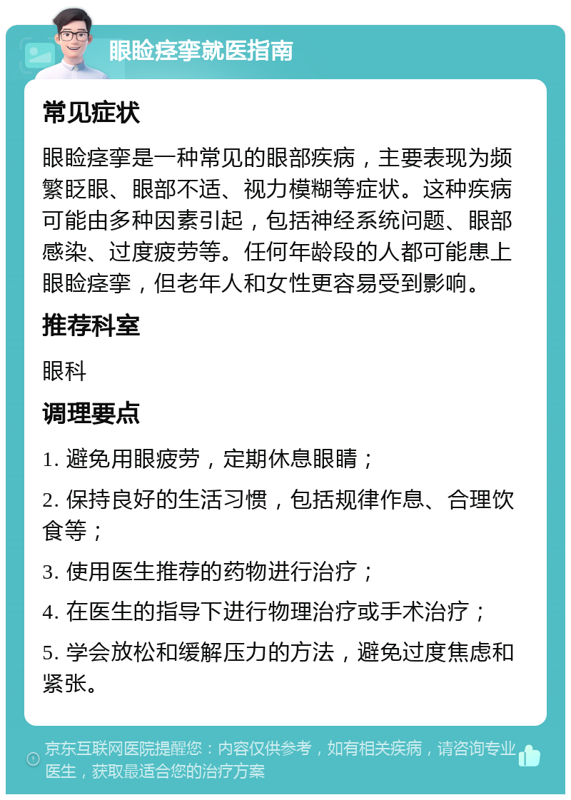 眼睑痉挛就医指南 常见症状 眼睑痉挛是一种常见的眼部疾病，主要表现为频繁眨眼、眼部不适、视力模糊等症状。这种疾病可能由多种因素引起，包括神经系统问题、眼部感染、过度疲劳等。任何年龄段的人都可能患上眼睑痉挛，但老年人和女性更容易受到影响。 推荐科室 眼科 调理要点 1. 避免用眼疲劳，定期休息眼睛； 2. 保持良好的生活习惯，包括规律作息、合理饮食等； 3. 使用医生推荐的药物进行治疗； 4. 在医生的指导下进行物理治疗或手术治疗； 5. 学会放松和缓解压力的方法，避免过度焦虑和紧张。