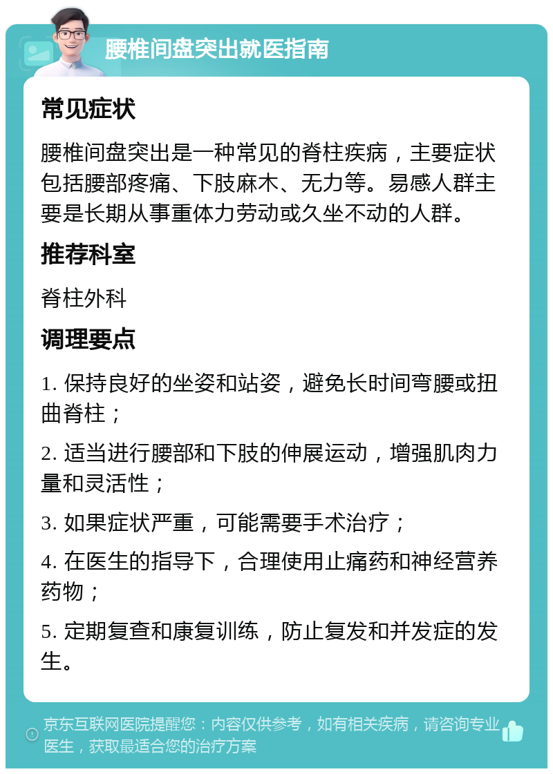 腰椎间盘突出就医指南 常见症状 腰椎间盘突出是一种常见的脊柱疾病，主要症状包括腰部疼痛、下肢麻木、无力等。易感人群主要是长期从事重体力劳动或久坐不动的人群。 推荐科室 脊柱外科 调理要点 1. 保持良好的坐姿和站姿，避免长时间弯腰或扭曲脊柱； 2. 适当进行腰部和下肢的伸展运动，增强肌肉力量和灵活性； 3. 如果症状严重，可能需要手术治疗； 4. 在医生的指导下，合理使用止痛药和神经营养药物； 5. 定期复查和康复训练，防止复发和并发症的发生。