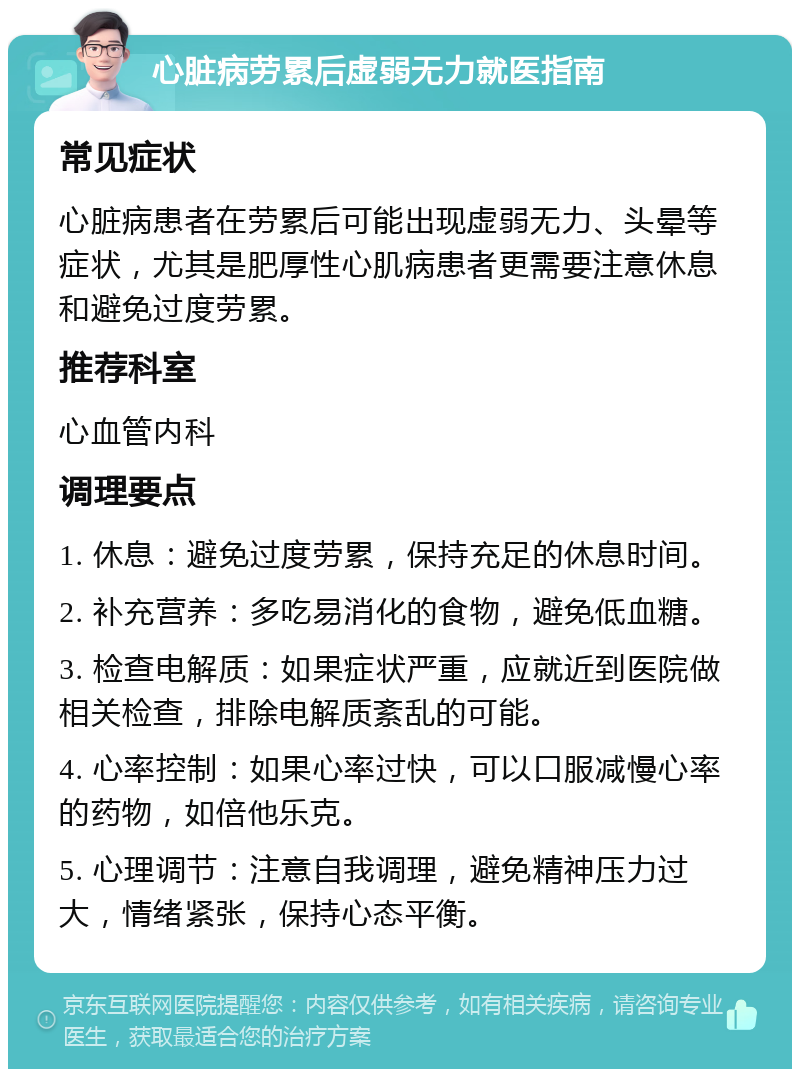 心脏病劳累后虚弱无力就医指南 常见症状 心脏病患者在劳累后可能出现虚弱无力、头晕等症状，尤其是肥厚性心肌病患者更需要注意休息和避免过度劳累。 推荐科室 心血管内科 调理要点 1. 休息：避免过度劳累，保持充足的休息时间。 2. 补充营养：多吃易消化的食物，避免低血糖。 3. 检查电解质：如果症状严重，应就近到医院做相关检查，排除电解质紊乱的可能。 4. 心率控制：如果心率过快，可以口服减慢心率的药物，如倍他乐克。 5. 心理调节：注意自我调理，避免精神压力过大，情绪紧张，保持心态平衡。