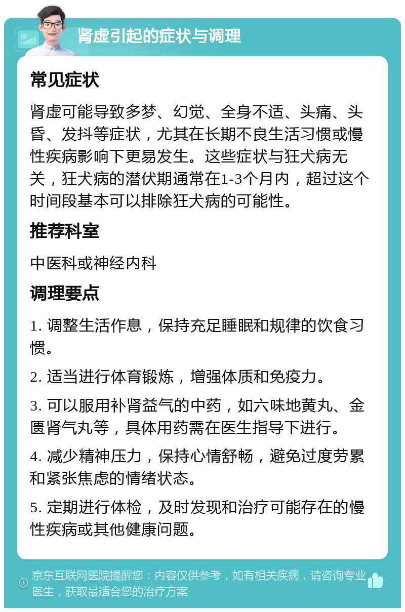 肾虚引起的症状与调理 常见症状 肾虚可能导致多梦、幻觉、全身不适、头痛、头昏、发抖等症状，尤其在长期不良生活习惯或慢性疾病影响下更易发生。这些症状与狂犬病无关，狂犬病的潜伏期通常在1-3个月内，超过这个时间段基本可以排除狂犬病的可能性。 推荐科室 中医科或神经内科 调理要点 1. 调整生活作息，保持充足睡眠和规律的饮食习惯。 2. 适当进行体育锻炼，增强体质和免疫力。 3. 可以服用补肾益气的中药，如六味地黄丸、金匮肾气丸等，具体用药需在医生指导下进行。 4. 减少精神压力，保持心情舒畅，避免过度劳累和紧张焦虑的情绪状态。 5. 定期进行体检，及时发现和治疗可能存在的慢性疾病或其他健康问题。