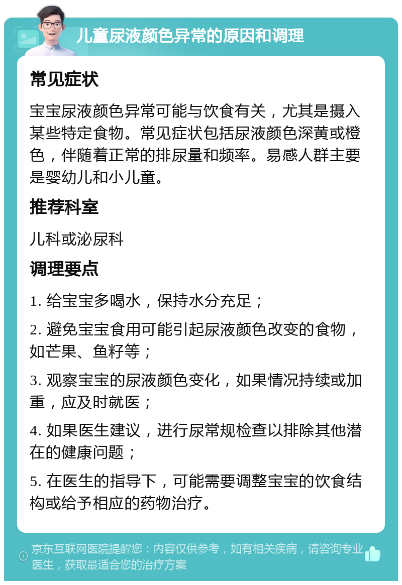 儿童尿液颜色异常的原因和调理 常见症状 宝宝尿液颜色异常可能与饮食有关，尤其是摄入某些特定食物。常见症状包括尿液颜色深黄或橙色，伴随着正常的排尿量和频率。易感人群主要是婴幼儿和小儿童。 推荐科室 儿科或泌尿科 调理要点 1. 给宝宝多喝水，保持水分充足； 2. 避免宝宝食用可能引起尿液颜色改变的食物，如芒果、鱼籽等； 3. 观察宝宝的尿液颜色变化，如果情况持续或加重，应及时就医； 4. 如果医生建议，进行尿常规检查以排除其他潜在的健康问题； 5. 在医生的指导下，可能需要调整宝宝的饮食结构或给予相应的药物治疗。