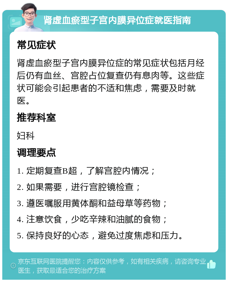 肾虚血瘀型子宫内膜异位症就医指南 常见症状 肾虚血瘀型子宫内膜异位症的常见症状包括月经后仍有血丝、宫腔占位复查仍有息肉等。这些症状可能会引起患者的不适和焦虑，需要及时就医。 推荐科室 妇科 调理要点 1. 定期复查B超，了解宫腔内情况； 2. 如果需要，进行宫腔镜检查； 3. 遵医嘱服用黄体酮和益母草等药物； 4. 注意饮食，少吃辛辣和油腻的食物； 5. 保持良好的心态，避免过度焦虑和压力。