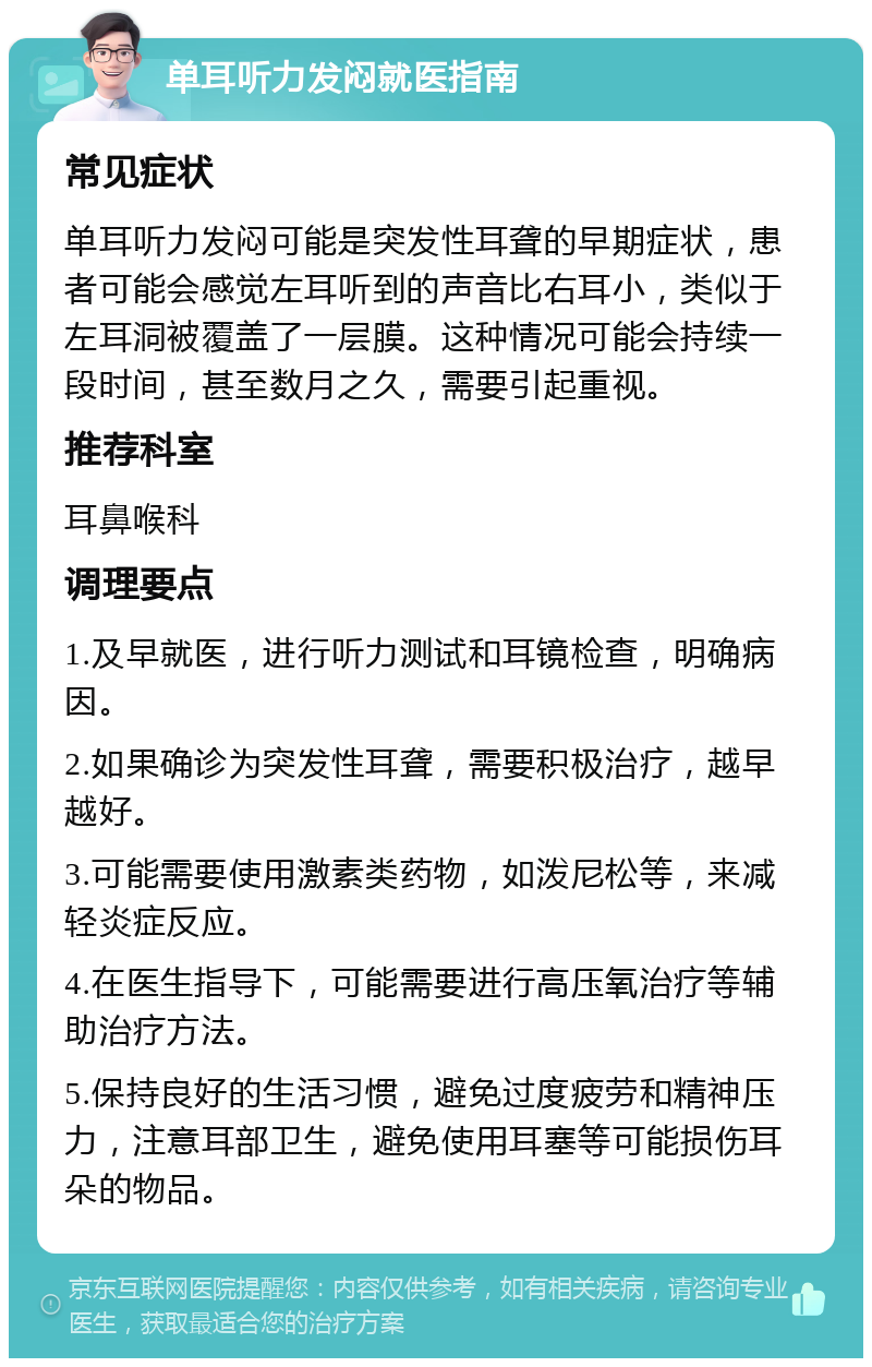 单耳听力发闷就医指南 常见症状 单耳听力发闷可能是突发性耳聋的早期症状，患者可能会感觉左耳听到的声音比右耳小，类似于左耳洞被覆盖了一层膜。这种情况可能会持续一段时间，甚至数月之久，需要引起重视。 推荐科室 耳鼻喉科 调理要点 1.及早就医，进行听力测试和耳镜检查，明确病因。 2.如果确诊为突发性耳聋，需要积极治疗，越早越好。 3.可能需要使用激素类药物，如泼尼松等，来减轻炎症反应。 4.在医生指导下，可能需要进行高压氧治疗等辅助治疗方法。 5.保持良好的生活习惯，避免过度疲劳和精神压力，注意耳部卫生，避免使用耳塞等可能损伤耳朵的物品。