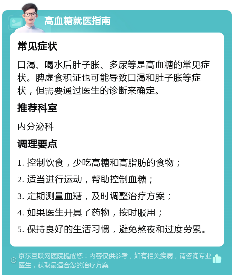 高血糖就医指南 常见症状 口渴、喝水后肚子胀、多尿等是高血糖的常见症状。脾虚食积证也可能导致口渴和肚子胀等症状，但需要通过医生的诊断来确定。 推荐科室 内分泌科 调理要点 1. 控制饮食，少吃高糖和高脂肪的食物； 2. 适当进行运动，帮助控制血糖； 3. 定期测量血糖，及时调整治疗方案； 4. 如果医生开具了药物，按时服用； 5. 保持良好的生活习惯，避免熬夜和过度劳累。