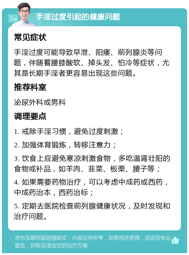 手淫过度引起的健康问题 常见症状 手淫过度可能导致早泄、阳痿、前列腺炎等问题，伴随着腰膝酸软、掉头发、怕冷等症状，尤其是长期手淫者更容易出现这些问题。 推荐科室 泌尿外科或男科 调理要点 1. 戒除手淫习惯，避免过度刺激； 2. 加强体育锻炼，转移注意力； 3. 饮食上应避免寒凉刺激食物，多吃温肾壮阳的食物或补品，如羊肉、韭菜、板栗、腰子等； 4. 如果需要药物治疗，可以考虑中成药或西药，中成药治本，西药治标； 5. 定期去医院检查前列腺健康状况，及时发现和治疗问题。