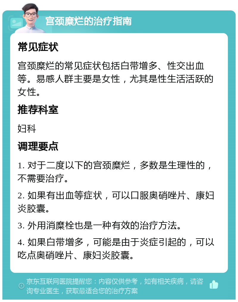 宫颈糜烂的治疗指南 常见症状 宫颈糜烂的常见症状包括白带增多、性交出血等。易感人群主要是女性，尤其是性生活活跃的女性。 推荐科室 妇科 调理要点 1. 对于二度以下的宫颈糜烂，多数是生理性的，不需要治疗。 2. 如果有出血等症状，可以口服奥硝唑片、康妇炎胶囊。 3. 外用消糜栓也是一种有效的治疗方法。 4. 如果白带增多，可能是由于炎症引起的，可以吃点奥硝唑片、康妇炎胶囊。