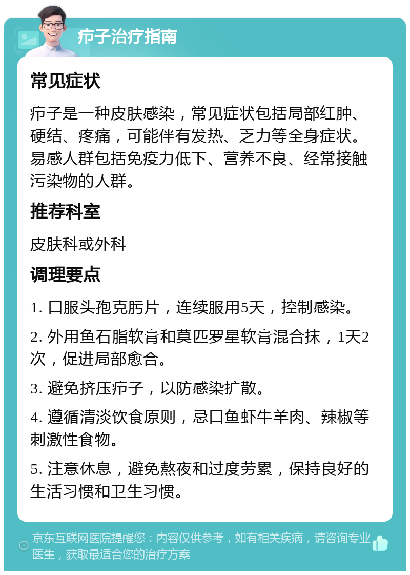 疖子治疗指南 常见症状 疖子是一种皮肤感染，常见症状包括局部红肿、硬结、疼痛，可能伴有发热、乏力等全身症状。易感人群包括免疫力低下、营养不良、经常接触污染物的人群。 推荐科室 皮肤科或外科 调理要点 1. 口服头孢克肟片，连续服用5天，控制感染。 2. 外用鱼石脂软膏和莫匹罗星软膏混合抹，1天2次，促进局部愈合。 3. 避免挤压疖子，以防感染扩散。 4. 遵循清淡饮食原则，忌口鱼虾牛羊肉、辣椒等刺激性食物。 5. 注意休息，避免熬夜和过度劳累，保持良好的生活习惯和卫生习惯。