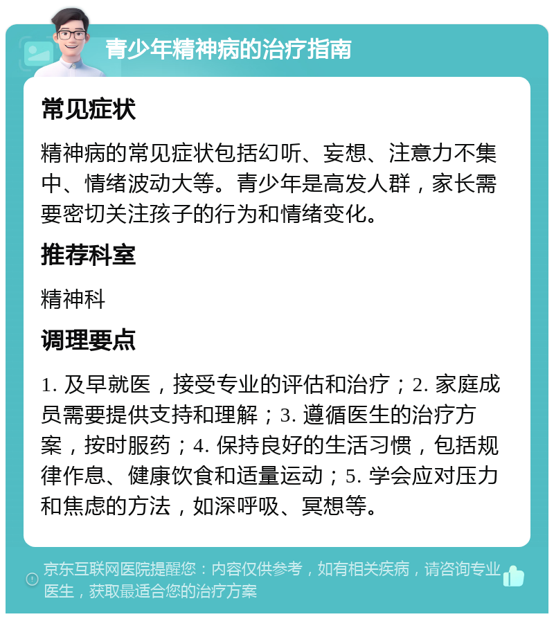 青少年精神病的治疗指南 常见症状 精神病的常见症状包括幻听、妄想、注意力不集中、情绪波动大等。青少年是高发人群，家长需要密切关注孩子的行为和情绪变化。 推荐科室 精神科 调理要点 1. 及早就医，接受专业的评估和治疗；2. 家庭成员需要提供支持和理解；3. 遵循医生的治疗方案，按时服药；4. 保持良好的生活习惯，包括规律作息、健康饮食和适量运动；5. 学会应对压力和焦虑的方法，如深呼吸、冥想等。