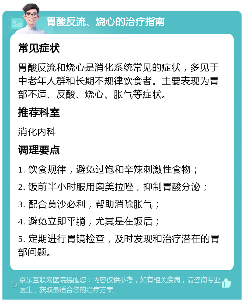 胃酸反流、烧心的治疗指南 常见症状 胃酸反流和烧心是消化系统常见的症状，多见于中老年人群和长期不规律饮食者。主要表现为胃部不适、反酸、烧心、胀气等症状。 推荐科室 消化内科 调理要点 1. 饮食规律，避免过饱和辛辣刺激性食物； 2. 饭前半小时服用奥美拉唑，抑制胃酸分泌； 3. 配合莫沙必利，帮助消除胀气； 4. 避免立即平躺，尤其是在饭后； 5. 定期进行胃镜检查，及时发现和治疗潜在的胃部问题。