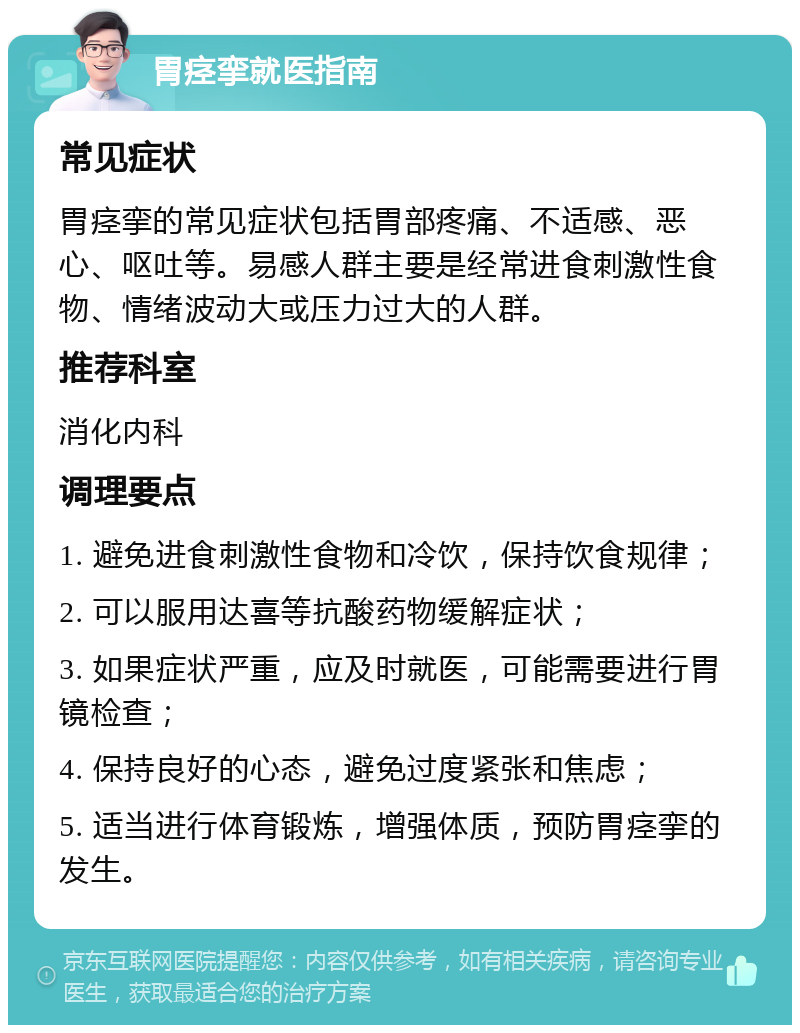 胃痉挛就医指南 常见症状 胃痉挛的常见症状包括胃部疼痛、不适感、恶心、呕吐等。易感人群主要是经常进食刺激性食物、情绪波动大或压力过大的人群。 推荐科室 消化内科 调理要点 1. 避免进食刺激性食物和冷饮，保持饮食规律； 2. 可以服用达喜等抗酸药物缓解症状； 3. 如果症状严重，应及时就医，可能需要进行胃镜检查； 4. 保持良好的心态，避免过度紧张和焦虑； 5. 适当进行体育锻炼，增强体质，预防胃痉挛的发生。