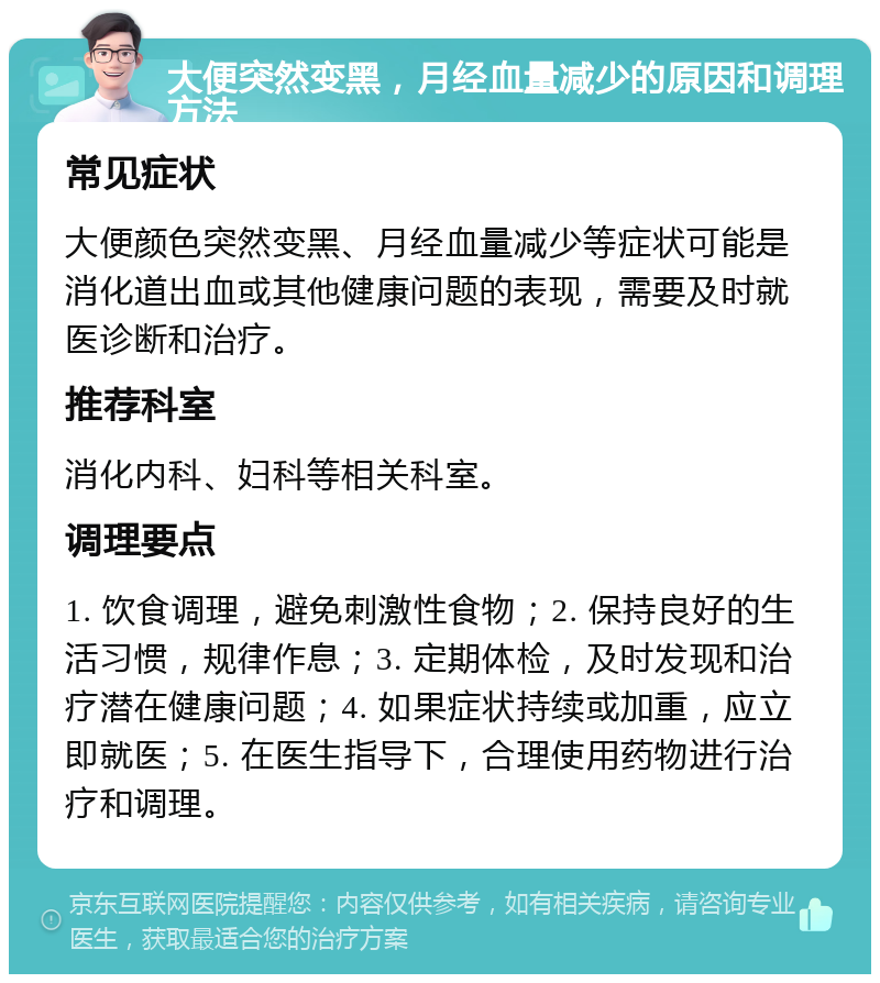 大便突然变黑，月经血量减少的原因和调理方法 常见症状 大便颜色突然变黑、月经血量减少等症状可能是消化道出血或其他健康问题的表现，需要及时就医诊断和治疗。 推荐科室 消化内科、妇科等相关科室。 调理要点 1. 饮食调理，避免刺激性食物；2. 保持良好的生活习惯，规律作息；3. 定期体检，及时发现和治疗潜在健康问题；4. 如果症状持续或加重，应立即就医；5. 在医生指导下，合理使用药物进行治疗和调理。