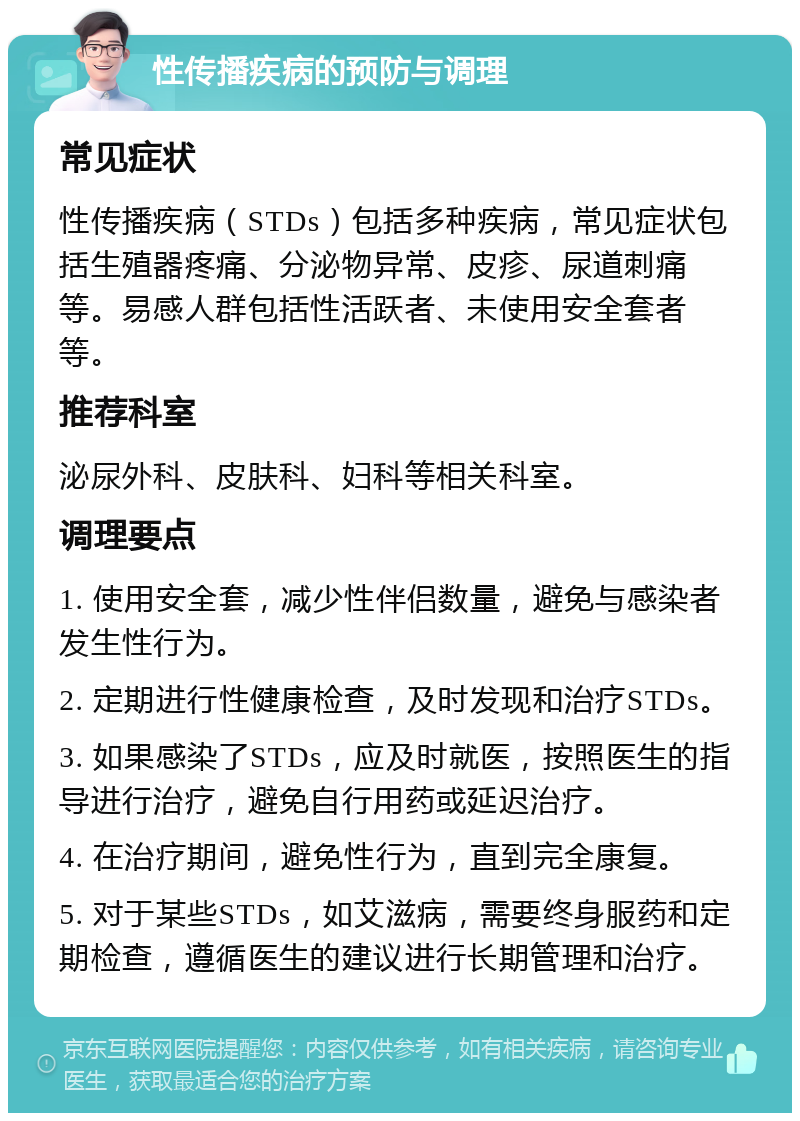 性传播疾病的预防与调理 常见症状 性传播疾病（STDs）包括多种疾病，常见症状包括生殖器疼痛、分泌物异常、皮疹、尿道刺痛等。易感人群包括性活跃者、未使用安全套者等。 推荐科室 泌尿外科、皮肤科、妇科等相关科室。 调理要点 1. 使用安全套，减少性伴侣数量，避免与感染者发生性行为。 2. 定期进行性健康检查，及时发现和治疗STDs。 3. 如果感染了STDs，应及时就医，按照医生的指导进行治疗，避免自行用药或延迟治疗。 4. 在治疗期间，避免性行为，直到完全康复。 5. 对于某些STDs，如艾滋病，需要终身服药和定期检查，遵循医生的建议进行长期管理和治疗。