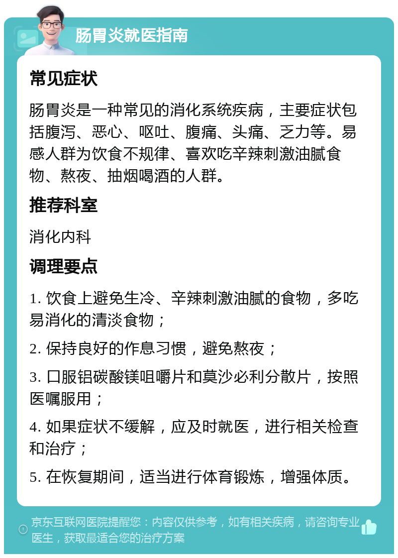 肠胃炎就医指南 常见症状 肠胃炎是一种常见的消化系统疾病，主要症状包括腹泻、恶心、呕吐、腹痛、头痛、乏力等。易感人群为饮食不规律、喜欢吃辛辣刺激油腻食物、熬夜、抽烟喝酒的人群。 推荐科室 消化内科 调理要点 1. 饮食上避免生冷、辛辣刺激油腻的食物，多吃易消化的清淡食物； 2. 保持良好的作息习惯，避免熬夜； 3. 口服铝碳酸镁咀嚼片和莫沙必利分散片，按照医嘱服用； 4. 如果症状不缓解，应及时就医，进行相关检查和治疗； 5. 在恢复期间，适当进行体育锻炼，增强体质。