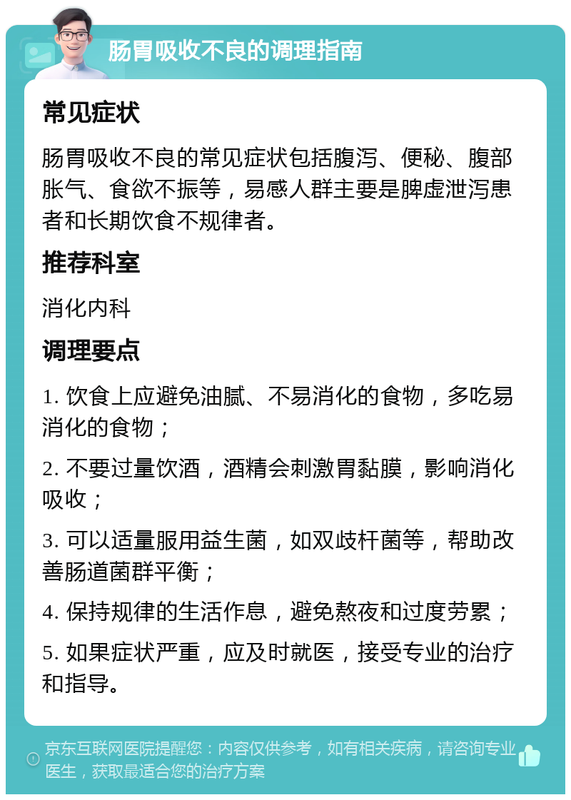 肠胃吸收不良的调理指南 常见症状 肠胃吸收不良的常见症状包括腹泻、便秘、腹部胀气、食欲不振等，易感人群主要是脾虚泄泻患者和长期饮食不规律者。 推荐科室 消化内科 调理要点 1. 饮食上应避免油腻、不易消化的食物，多吃易消化的食物； 2. 不要过量饮酒，酒精会刺激胃黏膜，影响消化吸收； 3. 可以适量服用益生菌，如双歧杆菌等，帮助改善肠道菌群平衡； 4. 保持规律的生活作息，避免熬夜和过度劳累； 5. 如果症状严重，应及时就医，接受专业的治疗和指导。