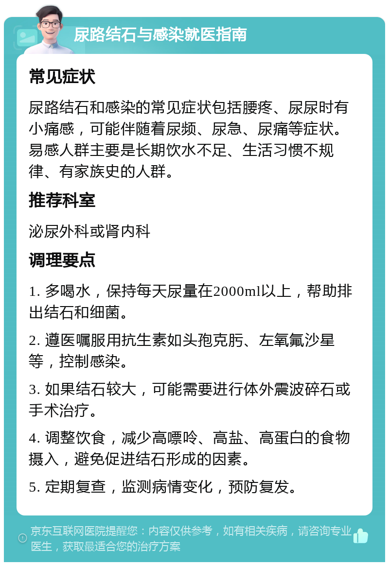 尿路结石与感染就医指南 常见症状 尿路结石和感染的常见症状包括腰疼、尿尿时有小痛感，可能伴随着尿频、尿急、尿痛等症状。易感人群主要是长期饮水不足、生活习惯不规律、有家族史的人群。 推荐科室 泌尿外科或肾内科 调理要点 1. 多喝水，保持每天尿量在2000ml以上，帮助排出结石和细菌。 2. 遵医嘱服用抗生素如头孢克肟、左氧氟沙星等，控制感染。 3. 如果结石较大，可能需要进行体外震波碎石或手术治疗。 4. 调整饮食，减少高嘌呤、高盐、高蛋白的食物摄入，避免促进结石形成的因素。 5. 定期复查，监测病情变化，预防复发。