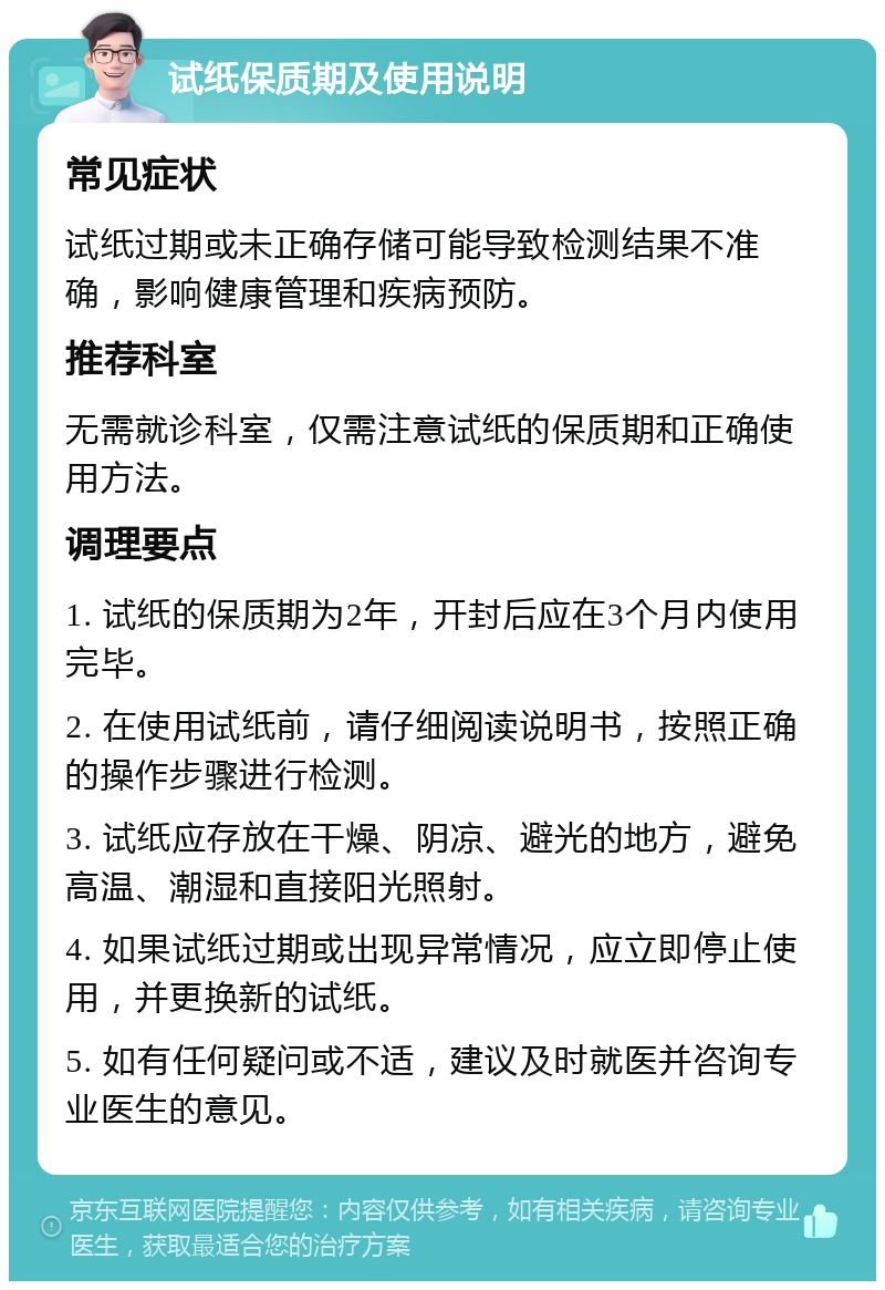 试纸保质期及使用说明 常见症状 试纸过期或未正确存储可能导致检测结果不准确，影响健康管理和疾病预防。 推荐科室 无需就诊科室，仅需注意试纸的保质期和正确使用方法。 调理要点 1. 试纸的保质期为2年，开封后应在3个月内使用完毕。 2. 在使用试纸前，请仔细阅读说明书，按照正确的操作步骤进行检测。 3. 试纸应存放在干燥、阴凉、避光的地方，避免高温、潮湿和直接阳光照射。 4. 如果试纸过期或出现异常情况，应立即停止使用，并更换新的试纸。 5. 如有任何疑问或不适，建议及时就医并咨询专业医生的意见。