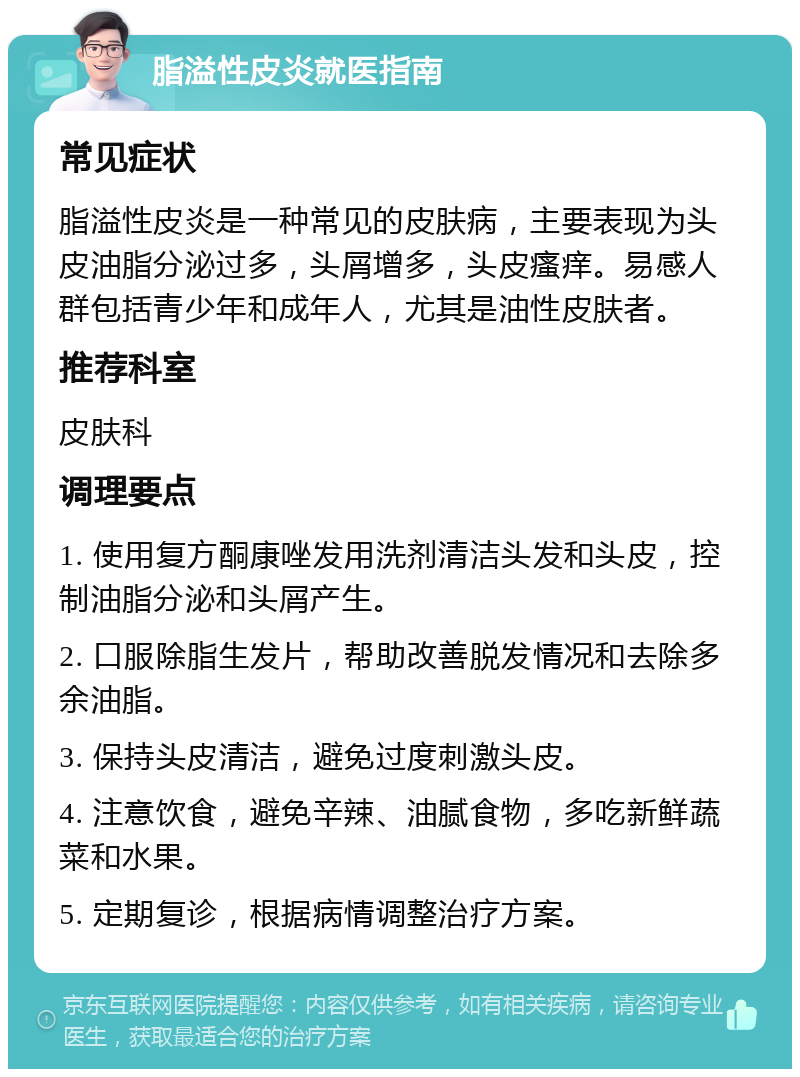 脂溢性皮炎就医指南 常见症状 脂溢性皮炎是一种常见的皮肤病，主要表现为头皮油脂分泌过多，头屑增多，头皮瘙痒。易感人群包括青少年和成年人，尤其是油性皮肤者。 推荐科室 皮肤科 调理要点 1. 使用复方酮康唑发用洗剂清洁头发和头皮，控制油脂分泌和头屑产生。 2. 口服除脂生发片，帮助改善脱发情况和去除多余油脂。 3. 保持头皮清洁，避免过度刺激头皮。 4. 注意饮食，避免辛辣、油腻食物，多吃新鲜蔬菜和水果。 5. 定期复诊，根据病情调整治疗方案。