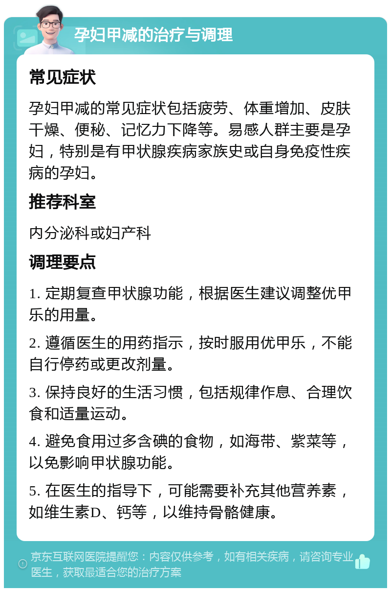 孕妇甲减的治疗与调理 常见症状 孕妇甲减的常见症状包括疲劳、体重增加、皮肤干燥、便秘、记忆力下降等。易感人群主要是孕妇，特别是有甲状腺疾病家族史或自身免疫性疾病的孕妇。 推荐科室 内分泌科或妇产科 调理要点 1. 定期复查甲状腺功能，根据医生建议调整优甲乐的用量。 2. 遵循医生的用药指示，按时服用优甲乐，不能自行停药或更改剂量。 3. 保持良好的生活习惯，包括规律作息、合理饮食和适量运动。 4. 避免食用过多含碘的食物，如海带、紫菜等，以免影响甲状腺功能。 5. 在医生的指导下，可能需要补充其他营养素，如维生素D、钙等，以维持骨骼健康。