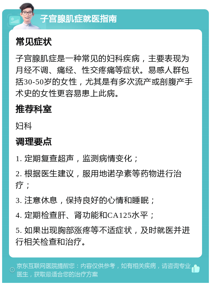 子宫腺肌症就医指南 常见症状 子宫腺肌症是一种常见的妇科疾病，主要表现为月经不调、痛经、性交疼痛等症状。易感人群包括30-50岁的女性，尤其是有多次流产或剖腹产手术史的女性更容易患上此病。 推荐科室 妇科 调理要点 1. 定期复查超声，监测病情变化； 2. 根据医生建议，服用地诺孕素等药物进行治疗； 3. 注意休息，保持良好的心情和睡眠； 4. 定期检查肝、肾功能和CA125水平； 5. 如果出现胸部涨疼等不适症状，及时就医并进行相关检查和治疗。