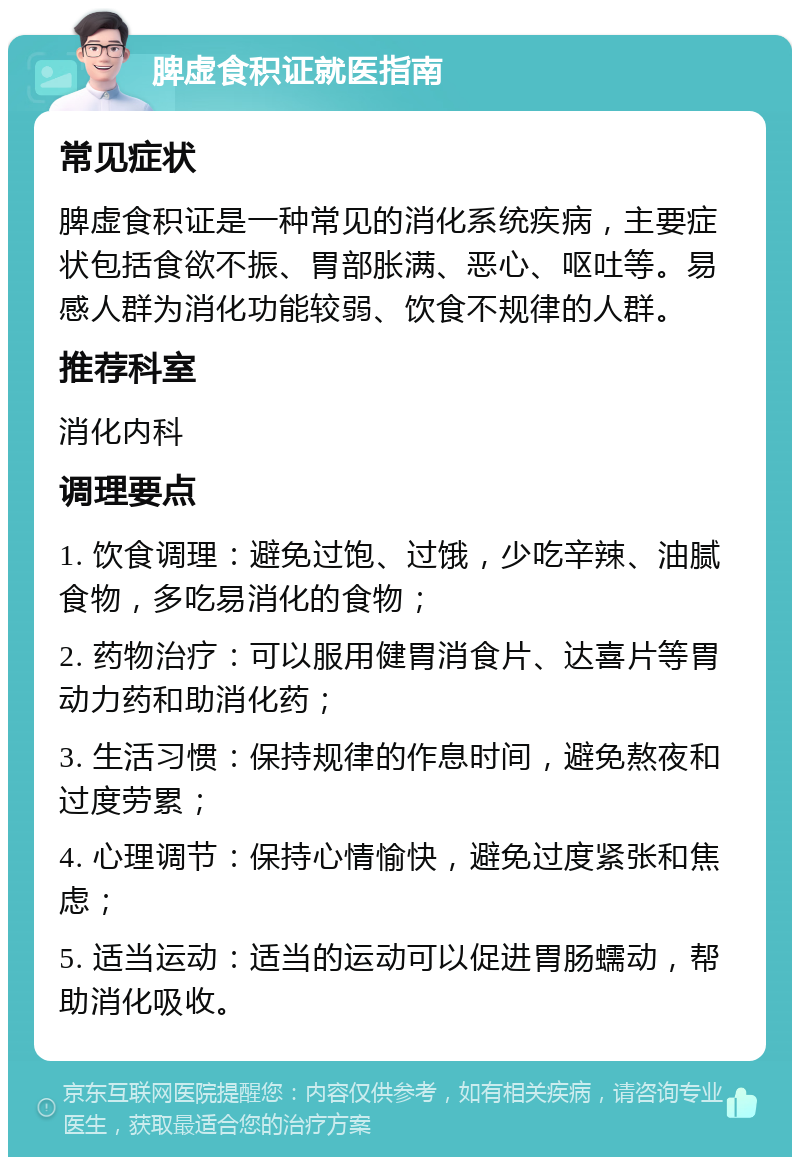 脾虚食积证就医指南 常见症状 脾虚食积证是一种常见的消化系统疾病，主要症状包括食欲不振、胃部胀满、恶心、呕吐等。易感人群为消化功能较弱、饮食不规律的人群。 推荐科室 消化内科 调理要点 1. 饮食调理：避免过饱、过饿，少吃辛辣、油腻食物，多吃易消化的食物； 2. 药物治疗：可以服用健胃消食片、达喜片等胃动力药和助消化药； 3. 生活习惯：保持规律的作息时间，避免熬夜和过度劳累； 4. 心理调节：保持心情愉快，避免过度紧张和焦虑； 5. 适当运动：适当的运动可以促进胃肠蠕动，帮助消化吸收。