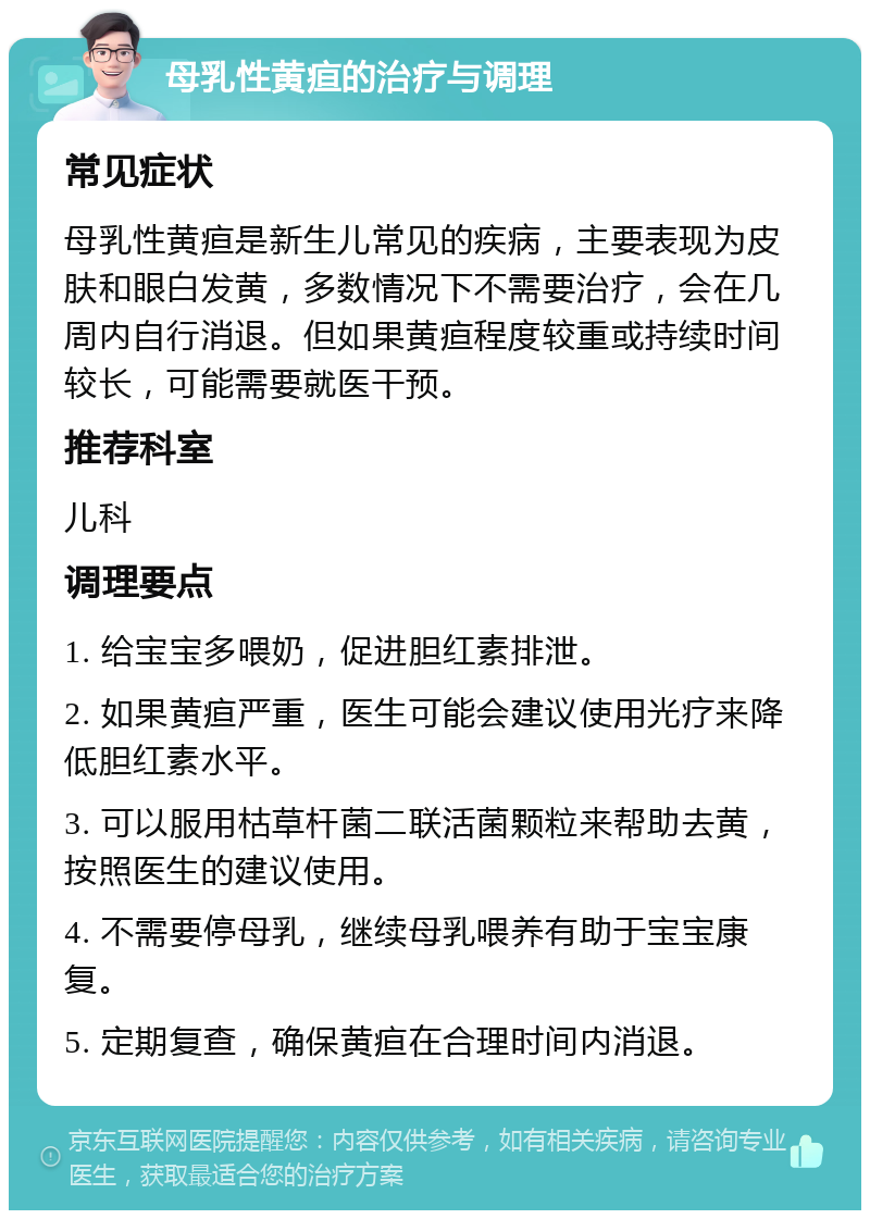 母乳性黄疸的治疗与调理 常见症状 母乳性黄疸是新生儿常见的疾病，主要表现为皮肤和眼白发黄，多数情况下不需要治疗，会在几周内自行消退。但如果黄疸程度较重或持续时间较长，可能需要就医干预。 推荐科室 儿科 调理要点 1. 给宝宝多喂奶，促进胆红素排泄。 2. 如果黄疸严重，医生可能会建议使用光疗来降低胆红素水平。 3. 可以服用枯草杆菌二联活菌颗粒来帮助去黄，按照医生的建议使用。 4. 不需要停母乳，继续母乳喂养有助于宝宝康复。 5. 定期复查，确保黄疸在合理时间内消退。