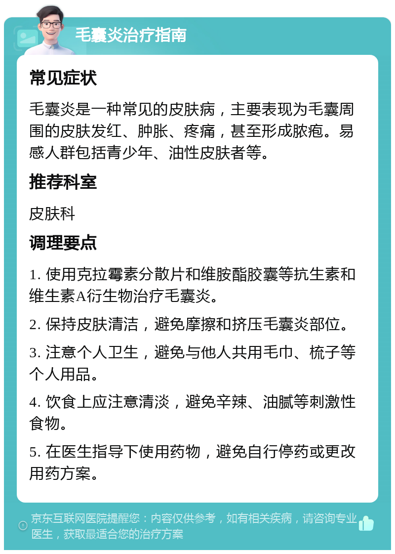 毛囊炎治疗指南 常见症状 毛囊炎是一种常见的皮肤病，主要表现为毛囊周围的皮肤发红、肿胀、疼痛，甚至形成脓疱。易感人群包括青少年、油性皮肤者等。 推荐科室 皮肤科 调理要点 1. 使用克拉霉素分散片和维胺酯胶囊等抗生素和维生素A衍生物治疗毛囊炎。 2. 保持皮肤清洁，避免摩擦和挤压毛囊炎部位。 3. 注意个人卫生，避免与他人共用毛巾、梳子等个人用品。 4. 饮食上应注意清淡，避免辛辣、油腻等刺激性食物。 5. 在医生指导下使用药物，避免自行停药或更改用药方案。