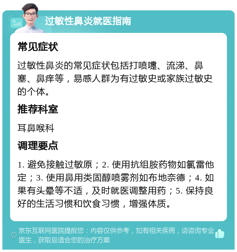 过敏性鼻炎就医指南 常见症状 过敏性鼻炎的常见症状包括打喷嚏、流涕、鼻塞、鼻痒等，易感人群为有过敏史或家族过敏史的个体。 推荐科室 耳鼻喉科 调理要点 1. 避免接触过敏原；2. 使用抗组胺药物如氯雷他定；3. 使用鼻用类固醇喷雾剂如布地奈德；4. 如果有头晕等不适，及时就医调整用药；5. 保持良好的生活习惯和饮食习惯，增强体质。