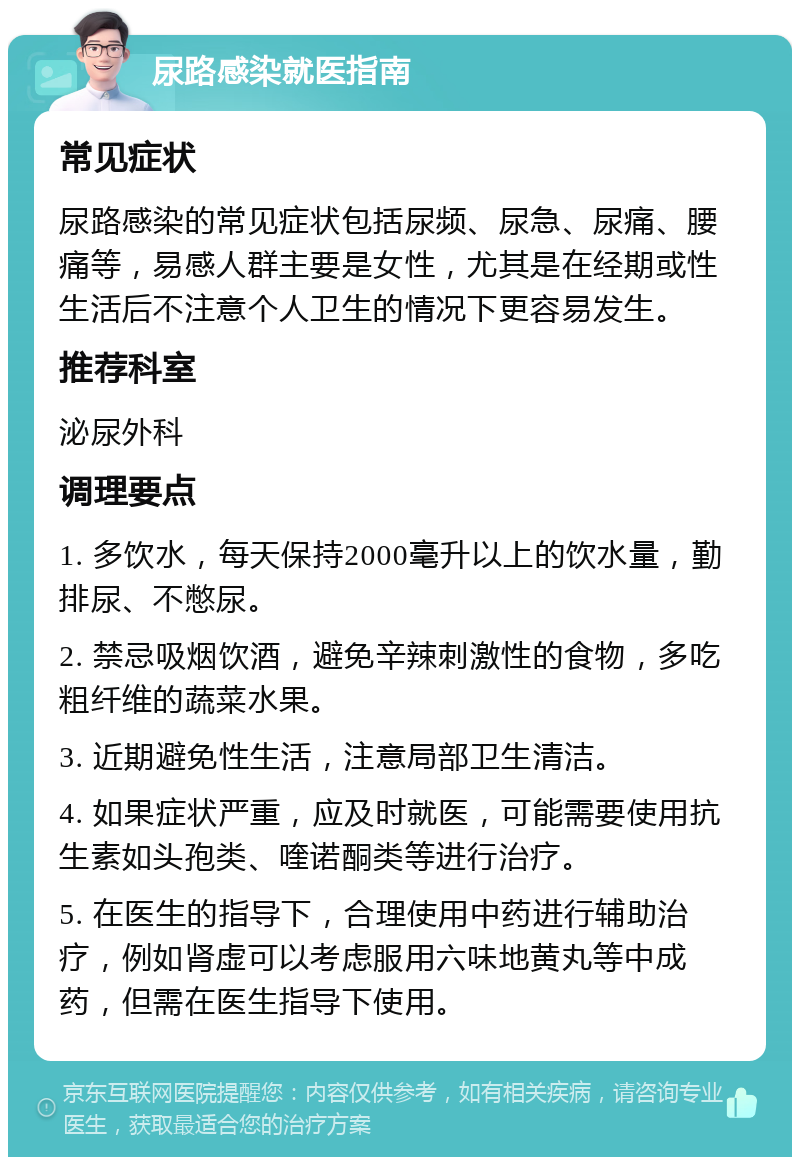 尿路感染就医指南 常见症状 尿路感染的常见症状包括尿频、尿急、尿痛、腰痛等，易感人群主要是女性，尤其是在经期或性生活后不注意个人卫生的情况下更容易发生。 推荐科室 泌尿外科 调理要点 1. 多饮水，每天保持2000毫升以上的饮水量，勤排尿、不憋尿。 2. 禁忌吸烟饮酒，避免辛辣刺激性的食物，多吃粗纤维的蔬菜水果。 3. 近期避免性生活，注意局部卫生清洁。 4. 如果症状严重，应及时就医，可能需要使用抗生素如头孢类、喹诺酮类等进行治疗。 5. 在医生的指导下，合理使用中药进行辅助治疗，例如肾虚可以考虑服用六味地黄丸等中成药，但需在医生指导下使用。