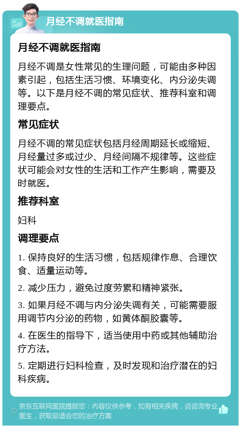 月经不调就医指南 月经不调就医指南 月经不调是女性常见的生理问题，可能由多种因素引起，包括生活习惯、环境变化、内分泌失调等。以下是月经不调的常见症状、推荐科室和调理要点。 常见症状 月经不调的常见症状包括月经周期延长或缩短、月经量过多或过少、月经间隔不规律等。这些症状可能会对女性的生活和工作产生影响，需要及时就医。 推荐科室 妇科 调理要点 1. 保持良好的生活习惯，包括规律作息、合理饮食、适量运动等。 2. 减少压力，避免过度劳累和精神紧张。 3. 如果月经不调与内分泌失调有关，可能需要服用调节内分泌的药物，如黄体酮胶囊等。 4. 在医生的指导下，适当使用中药或其他辅助治疗方法。 5. 定期进行妇科检查，及时发现和治疗潜在的妇科疾病。