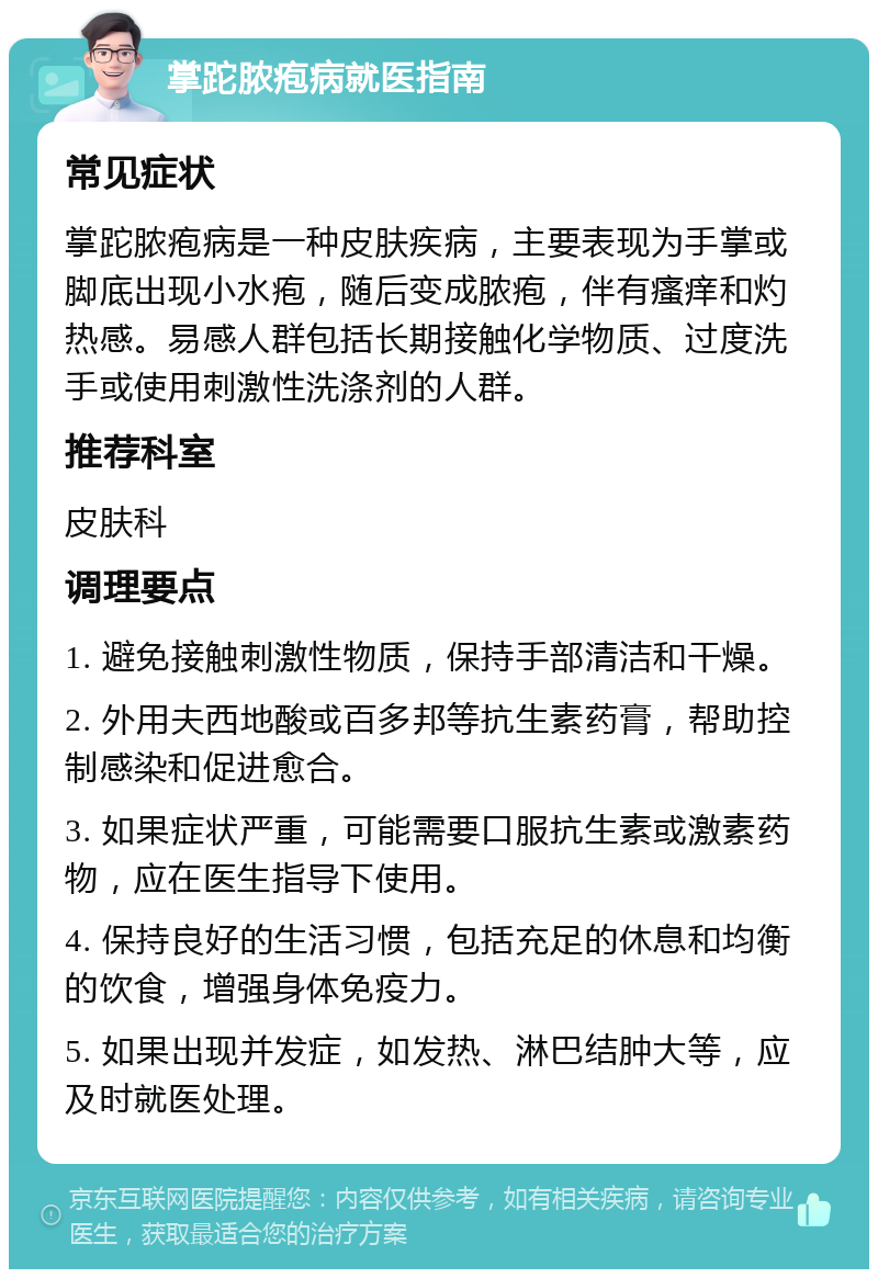 掌跎脓疱病就医指南 常见症状 掌跎脓疱病是一种皮肤疾病，主要表现为手掌或脚底出现小水疱，随后变成脓疱，伴有瘙痒和灼热感。易感人群包括长期接触化学物质、过度洗手或使用刺激性洗涤剂的人群。 推荐科室 皮肤科 调理要点 1. 避免接触刺激性物质，保持手部清洁和干燥。 2. 外用夫西地酸或百多邦等抗生素药膏，帮助控制感染和促进愈合。 3. 如果症状严重，可能需要口服抗生素或激素药物，应在医生指导下使用。 4. 保持良好的生活习惯，包括充足的休息和均衡的饮食，增强身体免疫力。 5. 如果出现并发症，如发热、淋巴结肿大等，应及时就医处理。