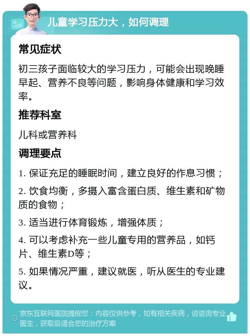 儿童学习压力大，如何调理 常见症状 初三孩子面临较大的学习压力，可能会出现晚睡早起、营养不良等问题，影响身体健康和学习效率。 推荐科室 儿科或营养科 调理要点 1. 保证充足的睡眠时间，建立良好的作息习惯； 2. 饮食均衡，多摄入富含蛋白质、维生素和矿物质的食物； 3. 适当进行体育锻炼，增强体质； 4. 可以考虑补充一些儿童专用的营养品，如钙片、维生素D等； 5. 如果情况严重，建议就医，听从医生的专业建议。