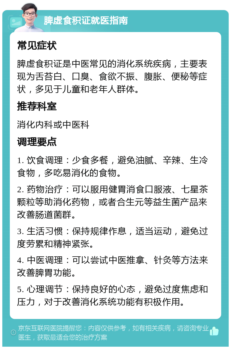 脾虚食积证就医指南 常见症状 脾虚食积证是中医常见的消化系统疾病，主要表现为舌苔白、口臭、食欲不振、腹胀、便秘等症状，多见于儿童和老年人群体。 推荐科室 消化内科或中医科 调理要点 1. 饮食调理：少食多餐，避免油腻、辛辣、生冷食物，多吃易消化的食物。 2. 药物治疗：可以服用健胃消食口服液、七星茶颗粒等助消化药物，或者合生元等益生菌产品来改善肠道菌群。 3. 生活习惯：保持规律作息，适当运动，避免过度劳累和精神紧张。 4. 中医调理：可以尝试中医推拿、针灸等方法来改善脾胃功能。 5. 心理调节：保持良好的心态，避免过度焦虑和压力，对于改善消化系统功能有积极作用。