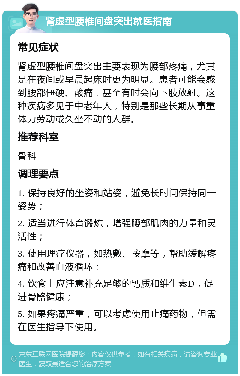 肾虚型腰椎间盘突出就医指南 常见症状 肾虚型腰椎间盘突出主要表现为腰部疼痛，尤其是在夜间或早晨起床时更为明显。患者可能会感到腰部僵硬、酸痛，甚至有时会向下肢放射。这种疾病多见于中老年人，特别是那些长期从事重体力劳动或久坐不动的人群。 推荐科室 骨科 调理要点 1. 保持良好的坐姿和站姿，避免长时间保持同一姿势； 2. 适当进行体育锻炼，增强腰部肌肉的力量和灵活性； 3. 使用理疗仪器，如热敷、按摩等，帮助缓解疼痛和改善血液循环； 4. 饮食上应注意补充足够的钙质和维生素D，促进骨骼健康； 5. 如果疼痛严重，可以考虑使用止痛药物，但需在医生指导下使用。