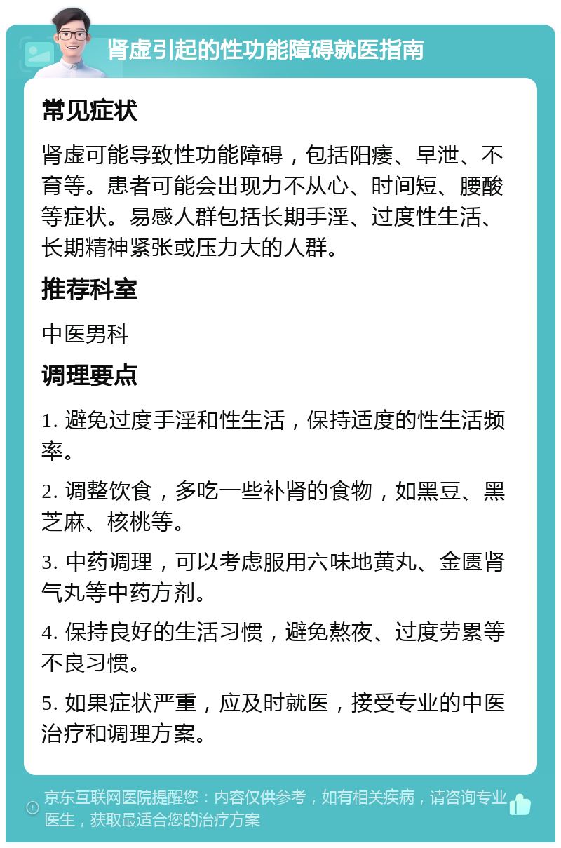 肾虚引起的性功能障碍就医指南 常见症状 肾虚可能导致性功能障碍，包括阳痿、早泄、不育等。患者可能会出现力不从心、时间短、腰酸等症状。易感人群包括长期手淫、过度性生活、长期精神紧张或压力大的人群。 推荐科室 中医男科 调理要点 1. 避免过度手淫和性生活，保持适度的性生活频率。 2. 调整饮食，多吃一些补肾的食物，如黑豆、黑芝麻、核桃等。 3. 中药调理，可以考虑服用六味地黄丸、金匮肾气丸等中药方剂。 4. 保持良好的生活习惯，避免熬夜、过度劳累等不良习惯。 5. 如果症状严重，应及时就医，接受专业的中医治疗和调理方案。