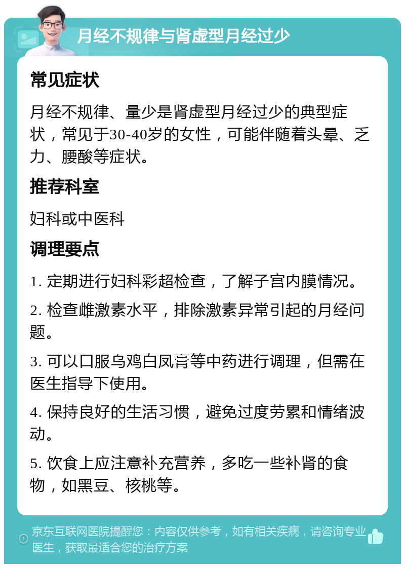 月经不规律与肾虚型月经过少 常见症状 月经不规律、量少是肾虚型月经过少的典型症状，常见于30-40岁的女性，可能伴随着头晕、乏力、腰酸等症状。 推荐科室 妇科或中医科 调理要点 1. 定期进行妇科彩超检查，了解子宫内膜情况。 2. 检查雌激素水平，排除激素异常引起的月经问题。 3. 可以口服乌鸡白凤膏等中药进行调理，但需在医生指导下使用。 4. 保持良好的生活习惯，避免过度劳累和情绪波动。 5. 饮食上应注意补充营养，多吃一些补肾的食物，如黑豆、核桃等。