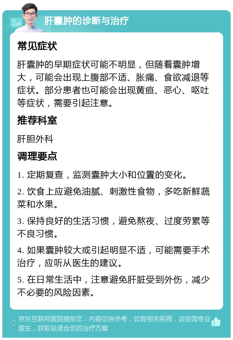 肝囊肿的诊断与治疗 常见症状 肝囊肿的早期症状可能不明显，但随着囊肿增大，可能会出现上腹部不适、胀痛、食欲减退等症状。部分患者也可能会出现黄疸、恶心、呕吐等症状，需要引起注意。 推荐科室 肝胆外科 调理要点 1. 定期复查，监测囊肿大小和位置的变化。 2. 饮食上应避免油腻、刺激性食物，多吃新鲜蔬菜和水果。 3. 保持良好的生活习惯，避免熬夜、过度劳累等不良习惯。 4. 如果囊肿较大或引起明显不适，可能需要手术治疗，应听从医生的建议。 5. 在日常生活中，注意避免肝脏受到外伤，减少不必要的风险因素。